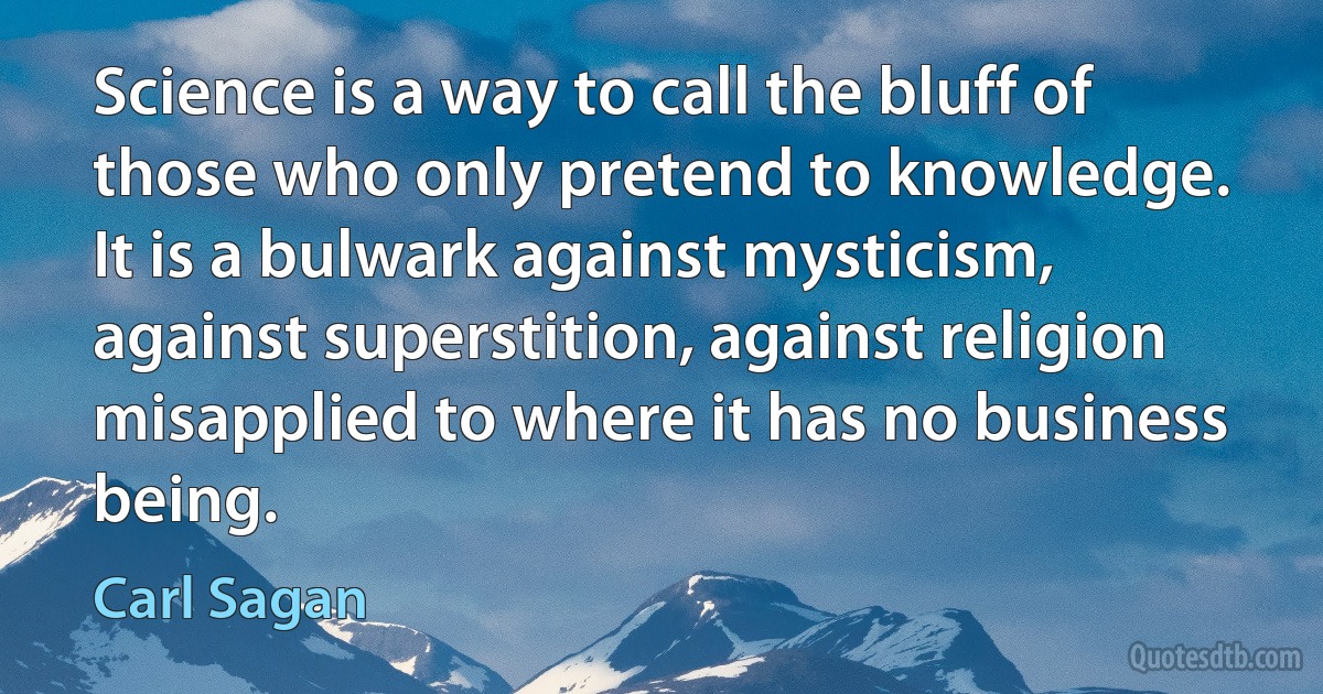 Science is a way to call the bluff of those who only pretend to knowledge. It is a bulwark against mysticism, against superstition, against religion misapplied to where it has no business being. (Carl Sagan)