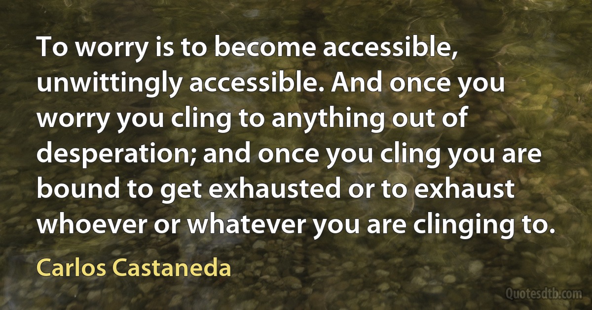 To worry is to become accessible, unwittingly accessible. And once you worry you cling to anything out of desperation; and once you cling you are bound to get exhausted or to exhaust whoever or whatever you are clinging to. (Carlos Castaneda)