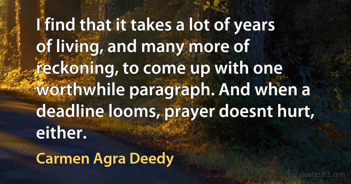 I find that it takes a lot of years of living, and many more of reckoning, to come up with one worthwhile paragraph. And when a deadline looms, prayer doesnt hurt, either. (Carmen Agra Deedy)