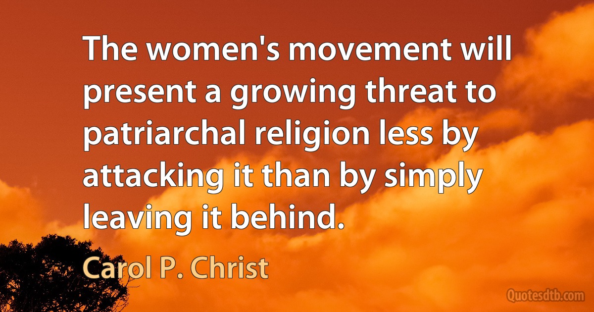 The women's movement will present a growing threat to patriarchal religion less by attacking it than by simply leaving it behind. (Carol P. Christ)