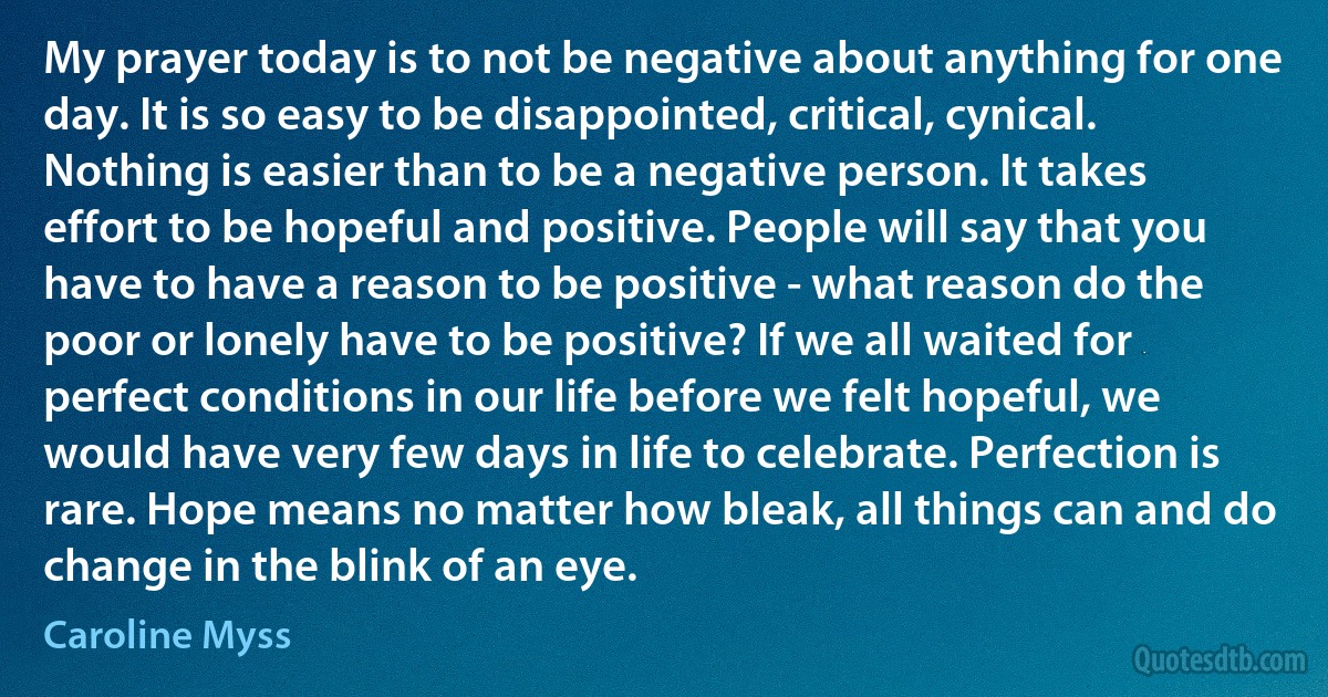 My prayer today is to not be negative about anything for one day. It is so easy to be disappointed, critical, cynical. Nothing is easier than to be a negative person. It takes effort to be hopeful and positive. People will say that you have to have a reason to be positive - what reason do the poor or lonely have to be positive? If we all waited for perfect conditions in our life before we felt hopeful, we would have very few days in life to celebrate. Perfection is rare. Hope means no matter how bleak, all things can and do change in the blink of an eye. (Caroline Myss)