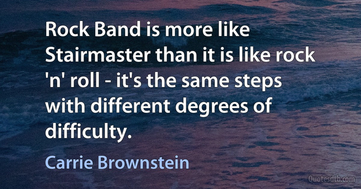 Rock Band is more like Stairmaster than it is like rock 'n' roll - it's the same steps with different degrees of difficulty. (Carrie Brownstein)