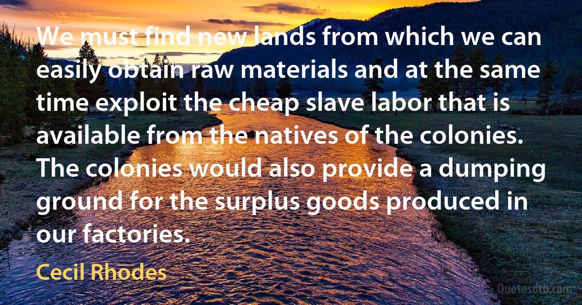 We must find new lands from which we can easily obtain raw materials and at the same time exploit the cheap slave labor that is available from the natives of the colonies. The colonies would also provide a dumping ground for the surplus goods produced in our factories. (Cecil Rhodes)