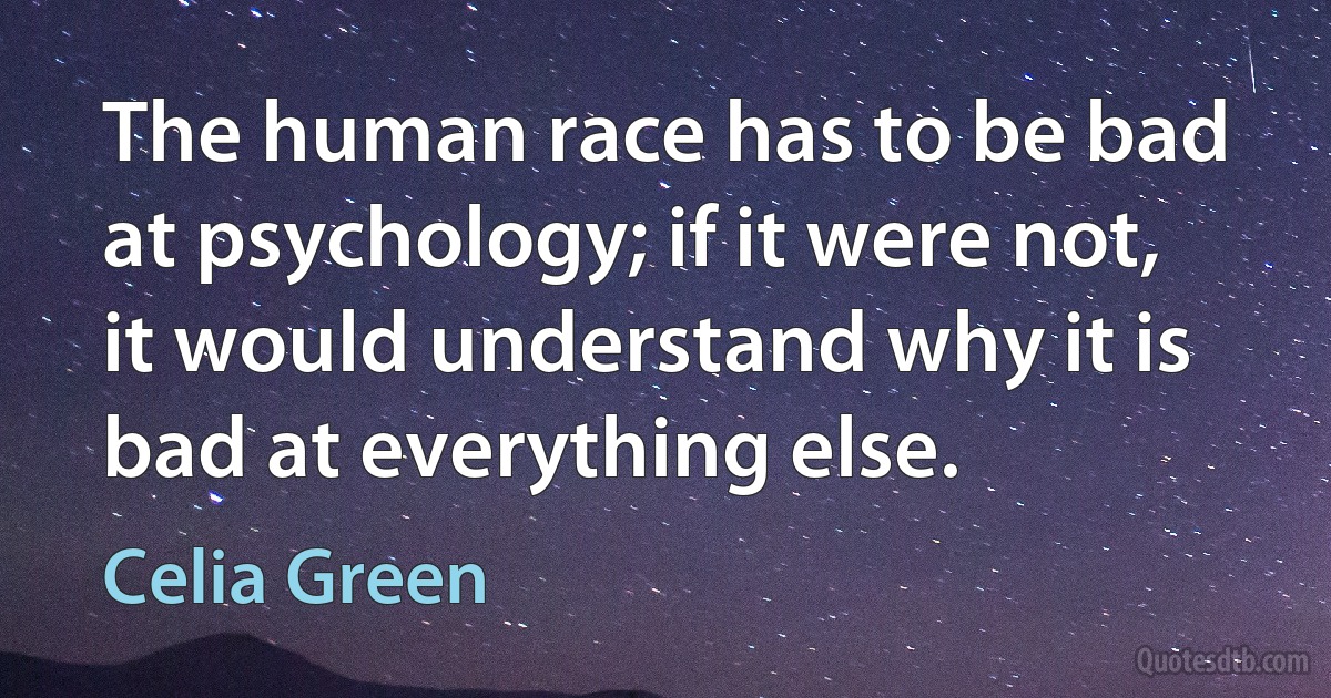 The human race has to be bad at psychology; if it were not, it would understand why it is bad at everything else. (Celia Green)