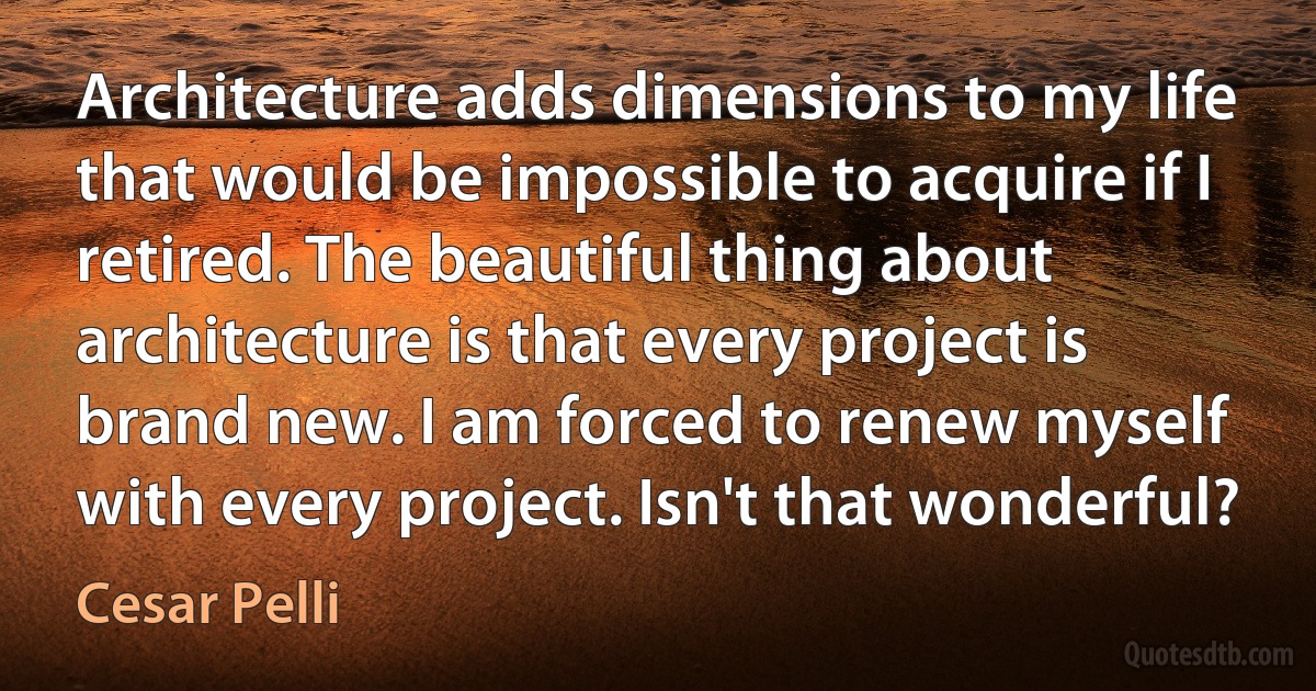 Architecture adds dimensions to my life that would be impossible to acquire if I retired. The beautiful thing about architecture is that every project is brand new. I am forced to renew myself with every project. Isn't that wonderful? (Cesar Pelli)