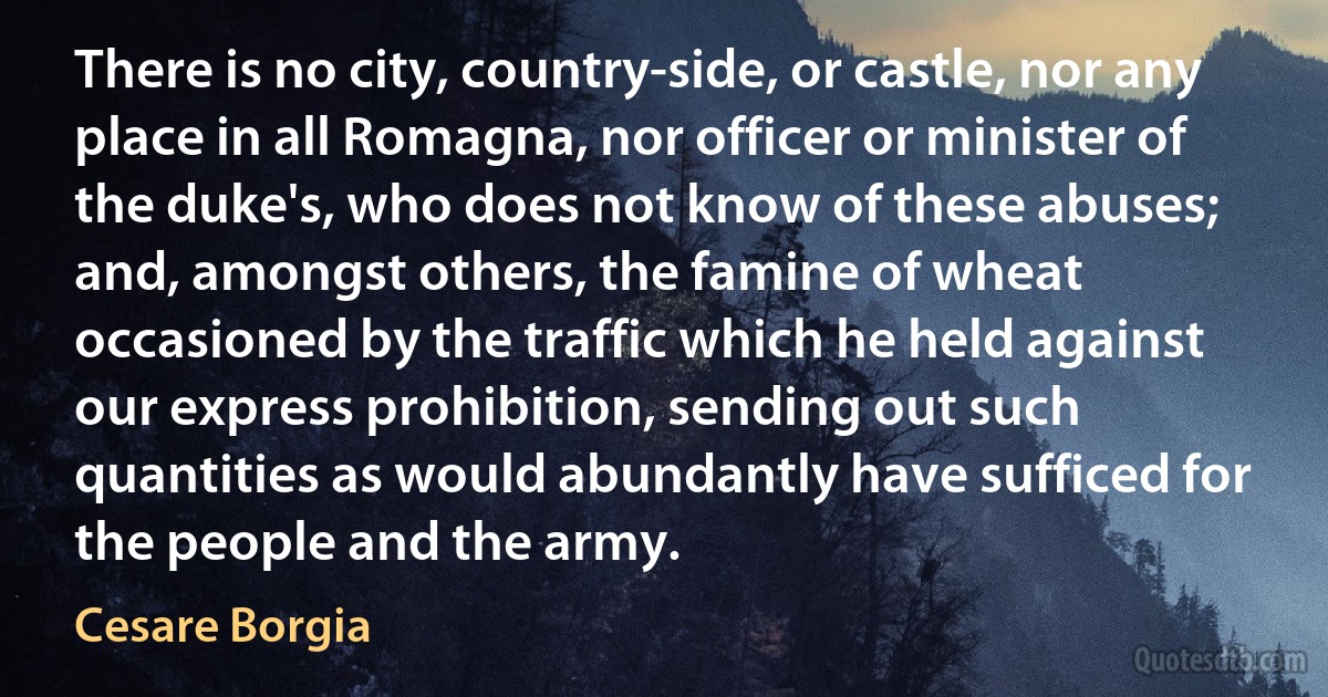 There is no city, country-side, or castle, nor any place in all Romagna, nor officer or minister of the duke's, who does not know of these abuses; and, amongst others, the famine of wheat occasioned by the traffic which he held against our express prohibition, sending out such quantities as would abundantly have sufficed for the people and the army. (Cesare Borgia)