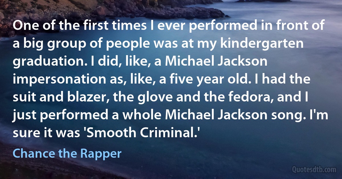 One of the first times I ever performed in front of a big group of people was at my kindergarten graduation. I did, like, a Michael Jackson impersonation as, like, a five year old. I had the suit and blazer, the glove and the fedora, and I just performed a whole Michael Jackson song. I'm sure it was 'Smooth Criminal.' (Chance the Rapper)