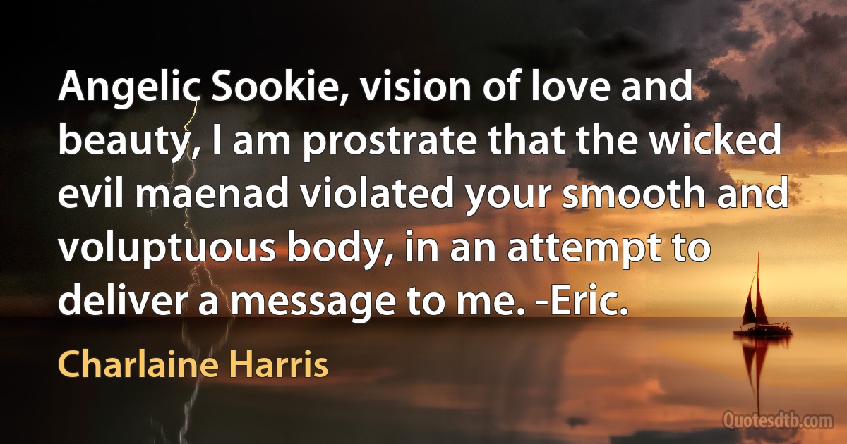 Angelic Sookie, vision of love and beauty, I am prostrate that the wicked evil maenad violated your smooth and voluptuous body, in an attempt to deliver a message to me. -Eric. (Charlaine Harris)