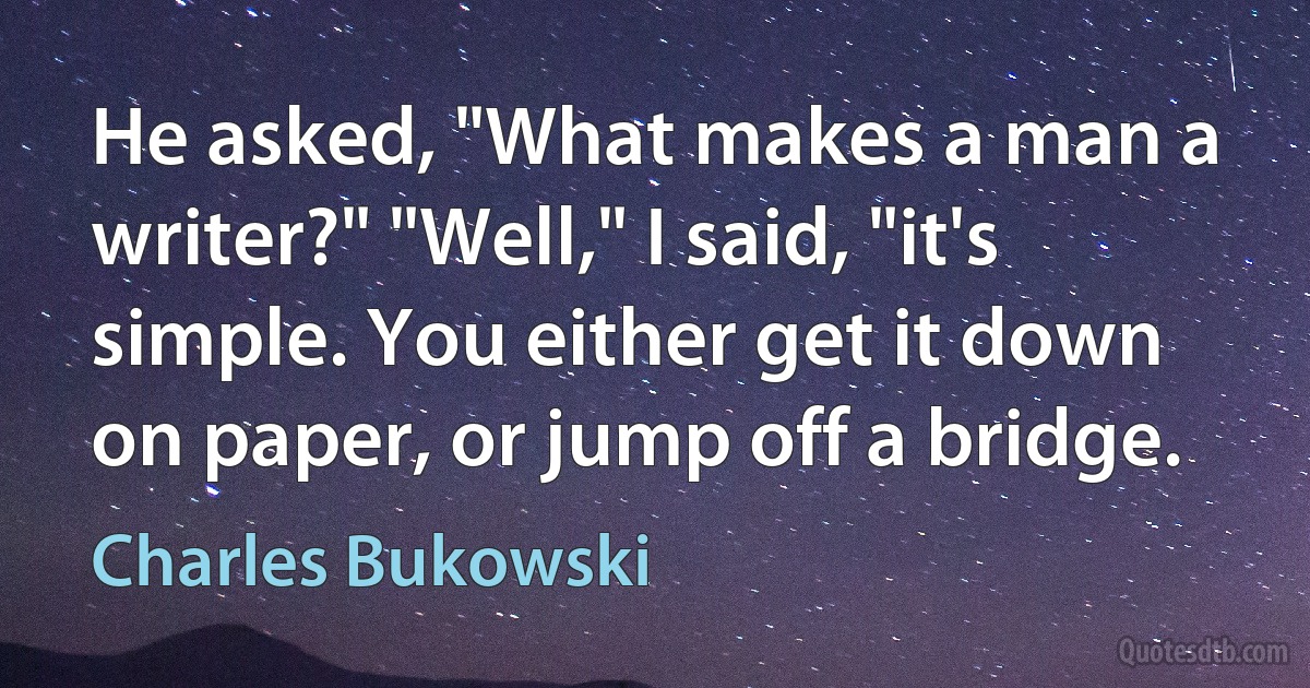 He asked, "What makes a man a writer?" "Well," I said, "it's simple. You either get it down on paper, or jump off a bridge. (Charles Bukowski)