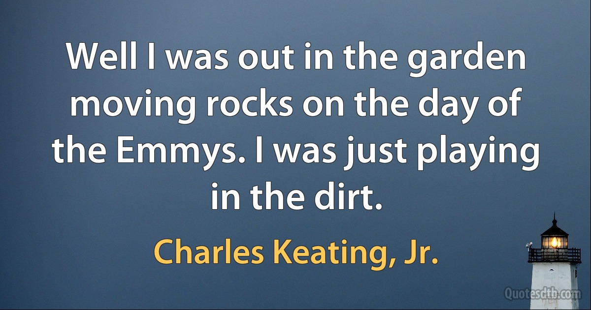 Well I was out in the garden moving rocks on the day of the Emmys. I was just playing in the dirt. (Charles Keating, Jr.)