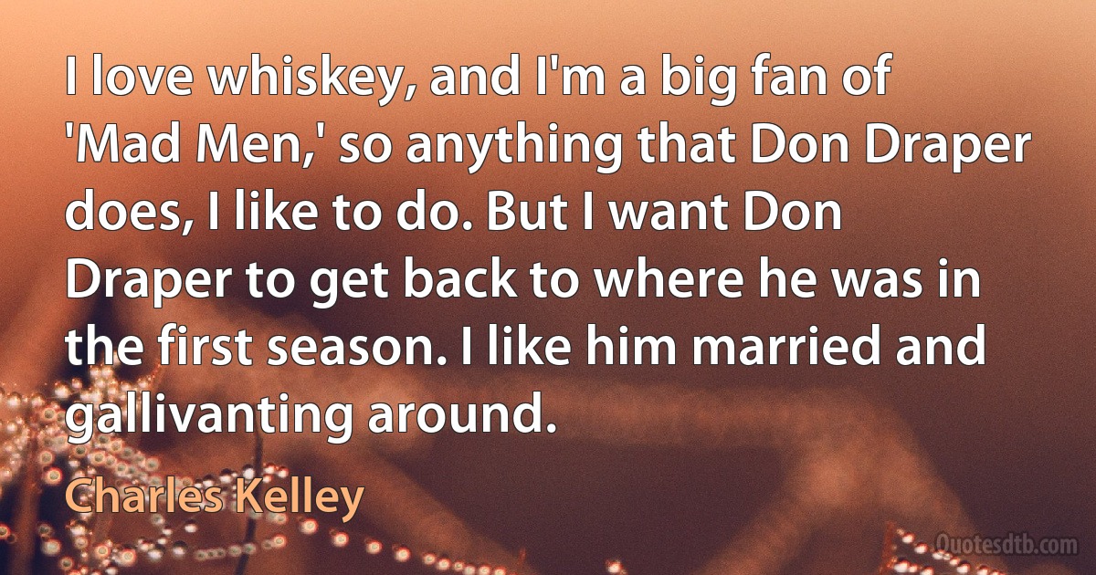 I love whiskey, and I'm a big fan of 'Mad Men,' so anything that Don Draper does, I like to do. But I want Don Draper to get back to where he was in the first season. I like him married and gallivanting around. (Charles Kelley)