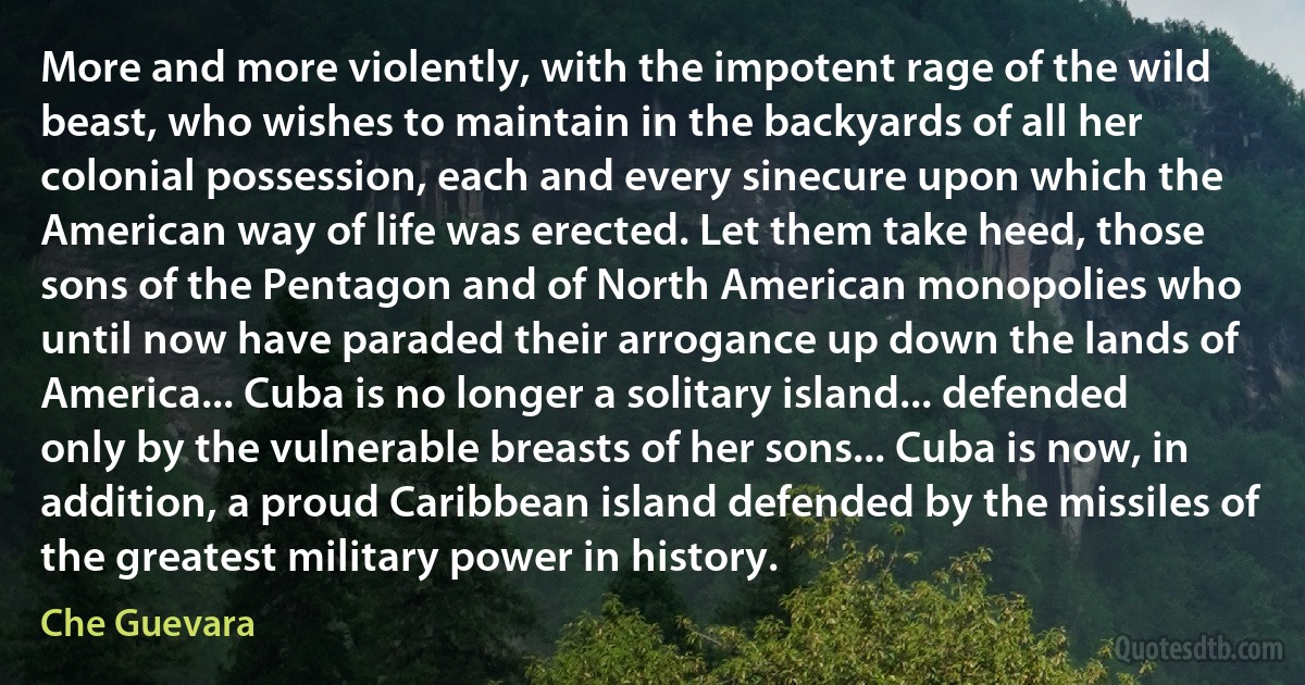 More and more violently, with the impotent rage of the wild beast, who wishes to maintain in the backyards of all her colonial possession, each and every sinecure upon which the American way of life was erected. Let them take heed, those sons of the Pentagon and of North American monopolies who until now have paraded their arrogance up down the lands of America... Cuba is no longer a solitary island... defended only by the vulnerable breasts of her sons... Cuba is now, in addition, a proud Caribbean island defended by the missiles of the greatest military power in history. (Che Guevara)