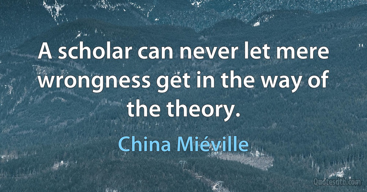 A scholar can never let mere wrongness get in the way of the theory. (China Miéville)