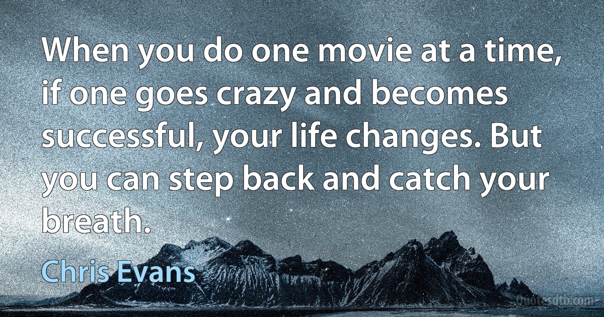 When you do one movie at a time, if one goes crazy and becomes successful, your life changes. But you can step back and catch your breath. (Chris Evans)