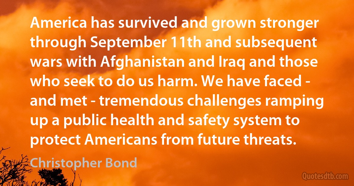 America has survived and grown stronger through September 11th and subsequent wars with Afghanistan and Iraq and those who seek to do us harm. We have faced - and met - tremendous challenges ramping up a public health and safety system to protect Americans from future threats. (Christopher Bond)