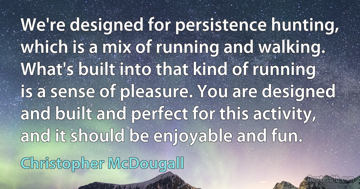 We're designed for persistence hunting, which is a mix of running and walking. What's built into that kind of running is a sense of pleasure. You are designed and built and perfect for this activity, and it should be enjoyable and fun. (Christopher McDougall)