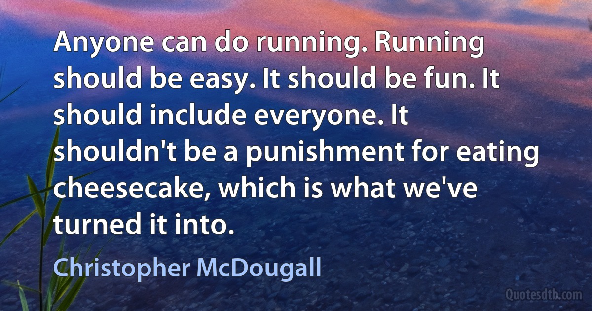 Anyone can do running. Running should be easy. It should be fun. It should include everyone. It shouldn't be a punishment for eating cheesecake, which is what we've turned it into. (Christopher McDougall)