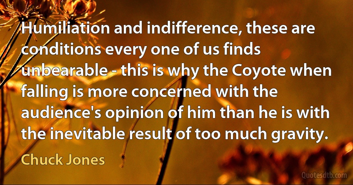 Humiliation and indifference, these are conditions every one of us finds unbearable - this is why the Coyote when falling is more concerned with the audience's opinion of him than he is with the inevitable result of too much gravity. (Chuck Jones)