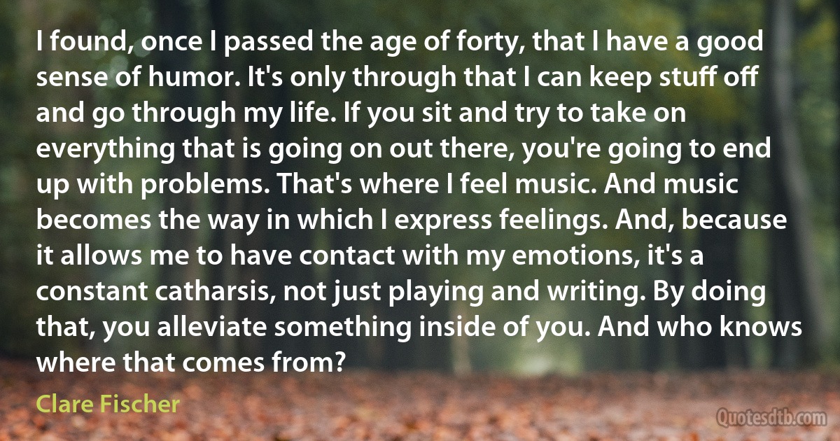 I found, once I passed the age of forty, that I have a good sense of humor. It's only through that I can keep stuﬀ oﬀ and go through my life. If you sit and try to take on everything that is going on out there, you're going to end up with problems. That's where I feel music. And music becomes the way in which I express feelings. And, because it allows me to have contact with my emotions, it's a constant catharsis, not just playing and writing. By doing that, you alleviate something inside of you. And who knows where that comes from? (Clare Fischer)