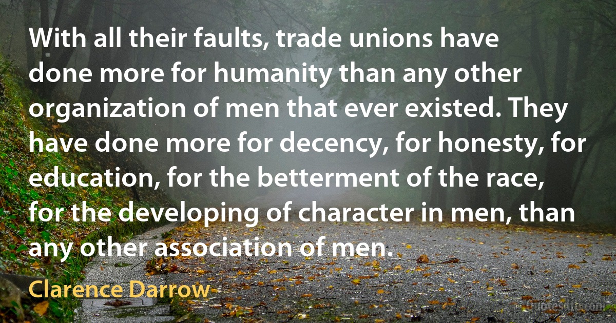 With all their faults, trade unions have done more for humanity than any other organization of men that ever existed. They have done more for decency, for honesty, for education, for the betterment of the race, for the developing of character in men, than any other association of men. (Clarence Darrow)