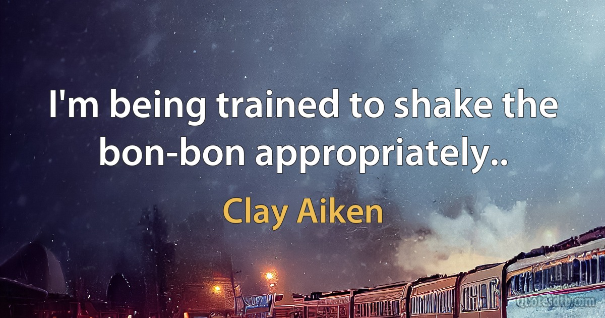 I'm being trained to shake the bon-bon appropriately.. (Clay Aiken)