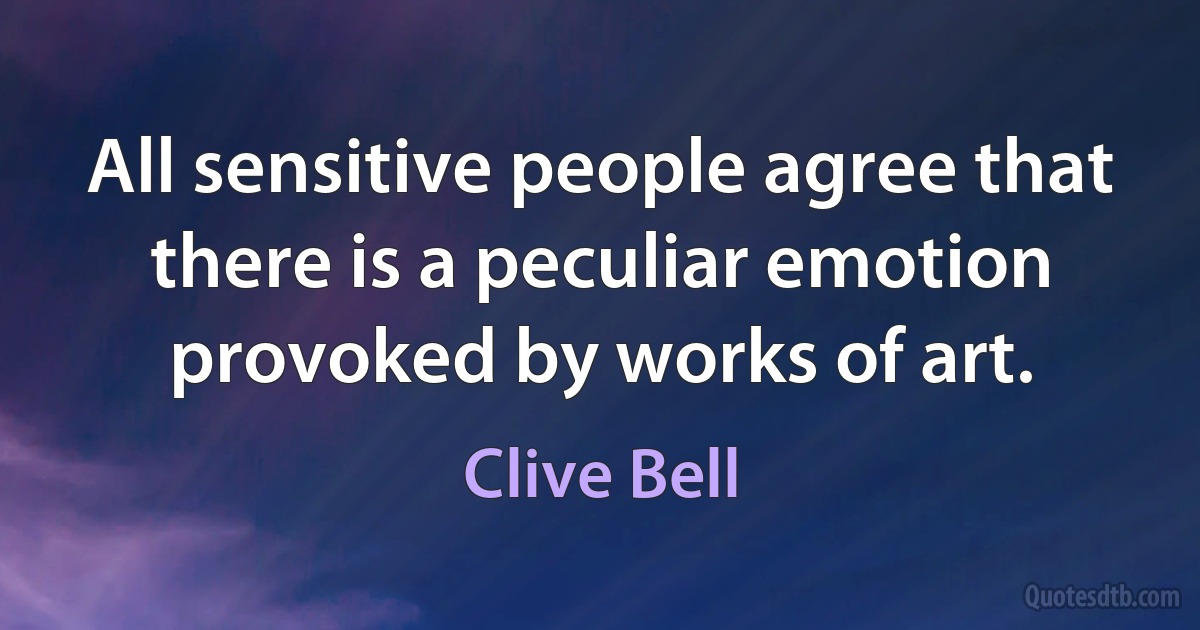 All sensitive people agree that there is a peculiar emotion provoked by works of art. (Clive Bell)