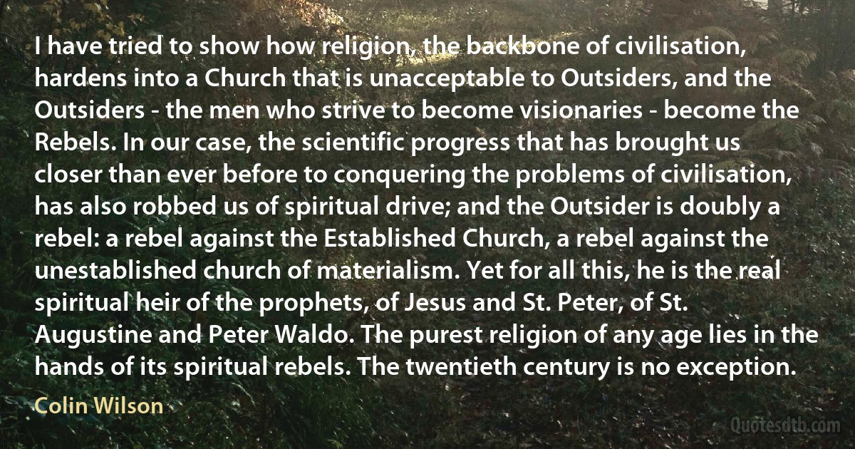 I have tried to show how religion, the backbone of civilisation, hardens into a Church that is unacceptable to Outsiders, and the Outsiders - the men who strive to become visionaries - become the Rebels. In our case, the scientific progress that has brought us closer than ever before to conquering the problems of civilisation, has also robbed us of spiritual drive; and the Outsider is doubly a rebel: a rebel against the Established Church, a rebel against the unestablished church of materialism. Yet for all this, he is the real spiritual heir of the prophets, of Jesus and St. Peter, of St. Augustine and Peter Waldo. The purest religion of any age lies in the hands of its spiritual rebels. The twentieth century is no exception. (Colin Wilson)