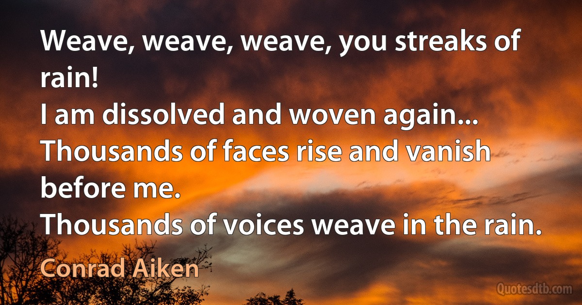 Weave, weave, weave, you streaks of rain!
I am dissolved and woven again...
Thousands of faces rise and vanish before me.
Thousands of voices weave in the rain. (Conrad Aiken)