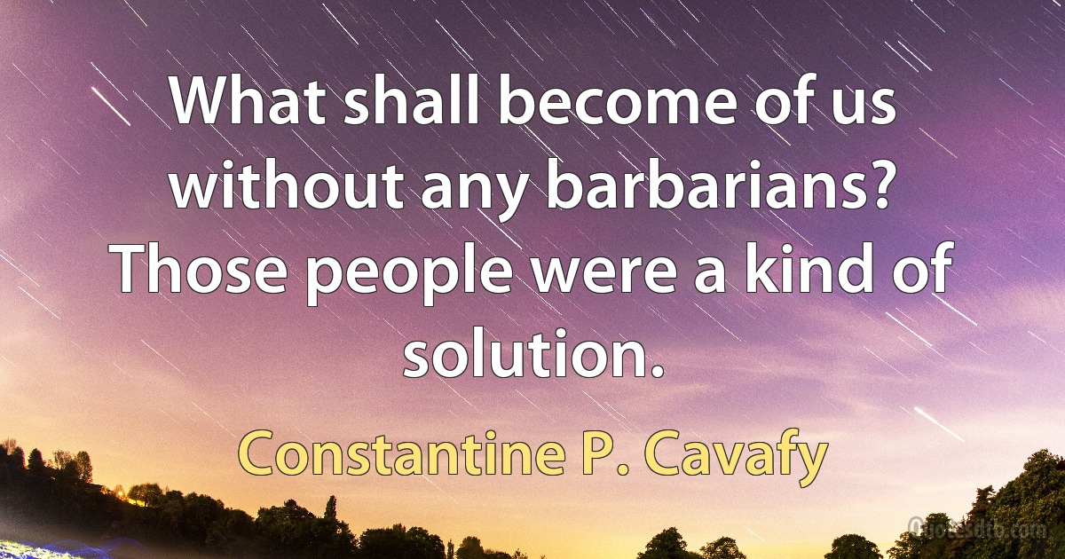 What shall become of us without any barbarians? Those people were a kind of solution. (Constantine P. Cavafy)