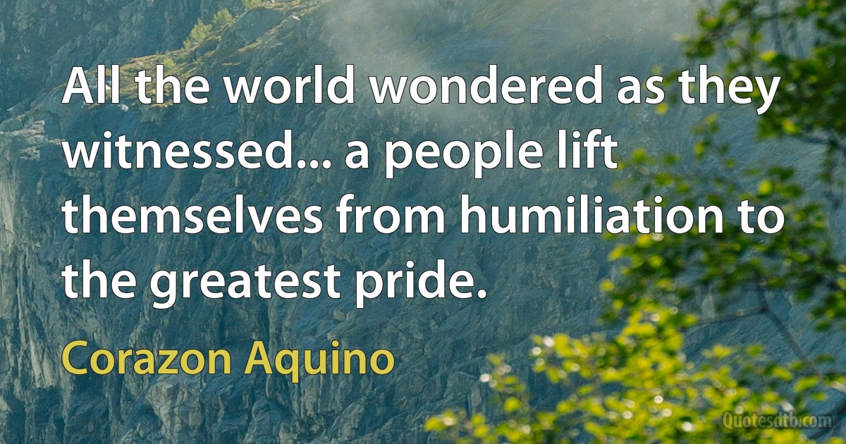 All the world wondered as they witnessed... a people lift themselves from humiliation to the greatest pride. (Corazon Aquino)