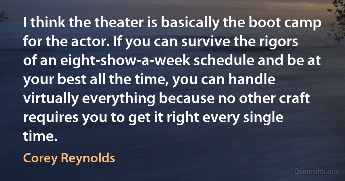 I think the theater is basically the boot camp for the actor. If you can survive the rigors of an eight-show-a-week schedule and be at your best all the time, you can handle virtually everything because no other craft requires you to get it right every single time. (Corey Reynolds)