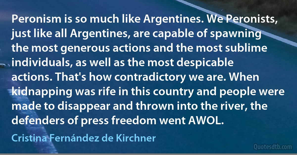 Peronism is so much like Argentines. We Peronists, just like all Argentines, are capable of spawning the most generous actions and the most sublime individuals, as well as the most despicable actions. That's how contradictory we are. When kidnapping was rife in this country and people were made to disappear and thrown into the river, the defenders of press freedom went AWOL. (Cristina Fernández de Kirchner)