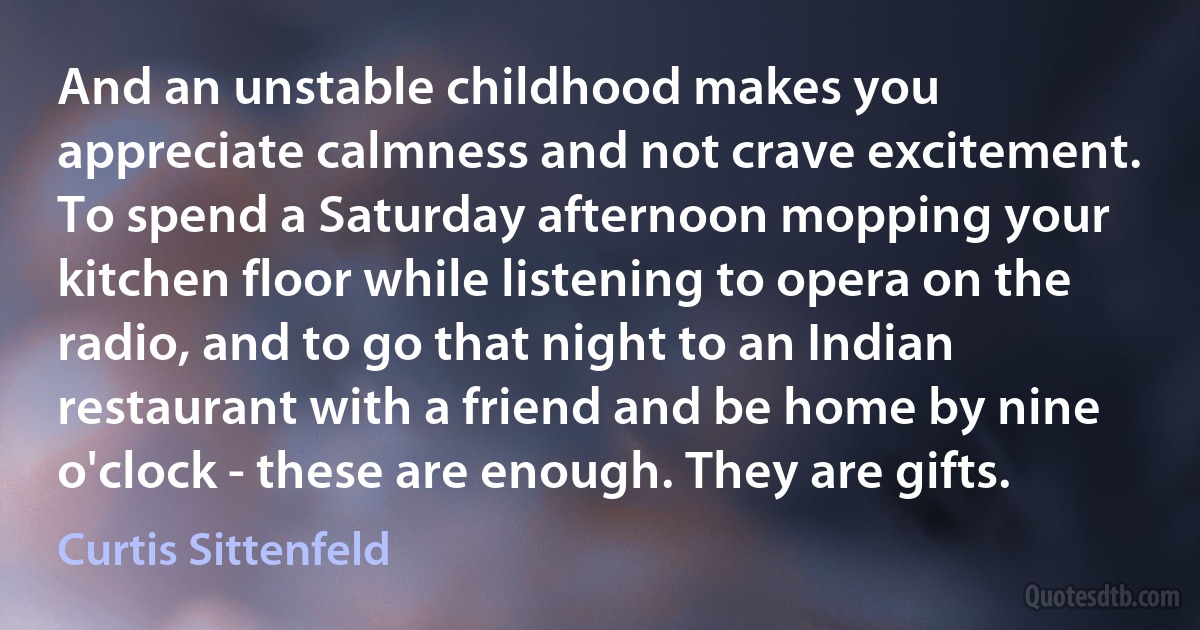 And an unstable childhood makes you appreciate calmness and not crave excitement. To spend a Saturday afternoon mopping your kitchen floor while listening to opera on the radio, and to go that night to an Indian restaurant with a friend and be home by nine o'clock - these are enough. They are gifts. (Curtis Sittenfeld)