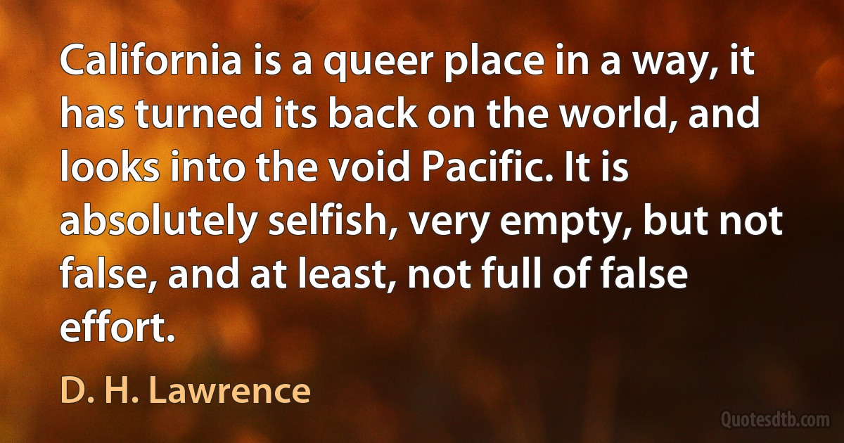 California is a queer place in a way, it has turned its back on the world, and looks into the void Pacific. It is absolutely selfish, very empty, but not false, and at least, not full of false effort. (D. H. Lawrence)