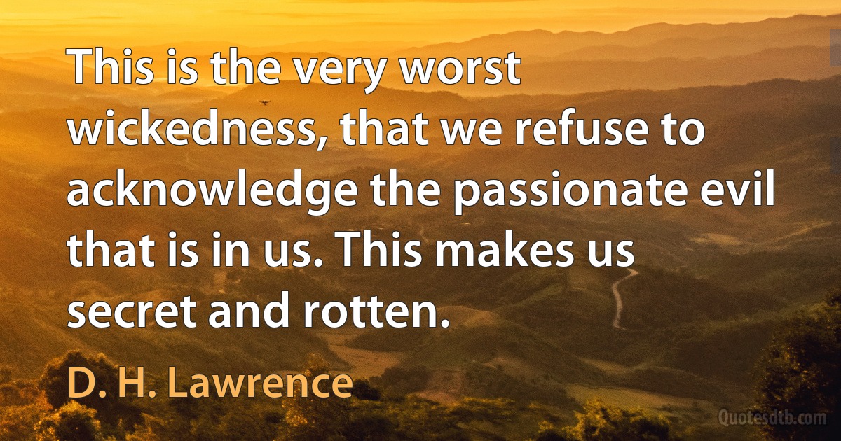 This is the very worst wickedness, that we refuse to acknowledge the passionate evil that is in us. This makes us secret and rotten. (D. H. Lawrence)