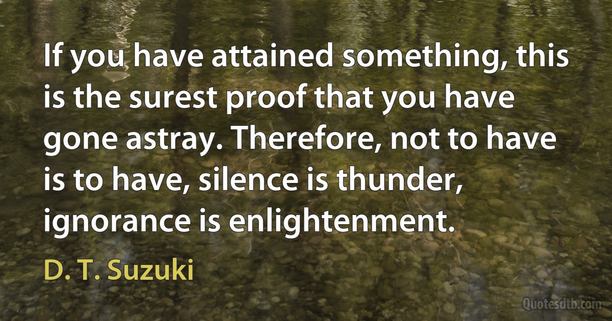 If you have attained something, this is the surest proof that you have gone astray. Therefore, not to have is to have, silence is thunder, ignorance is enlightenment. (D. T. Suzuki)