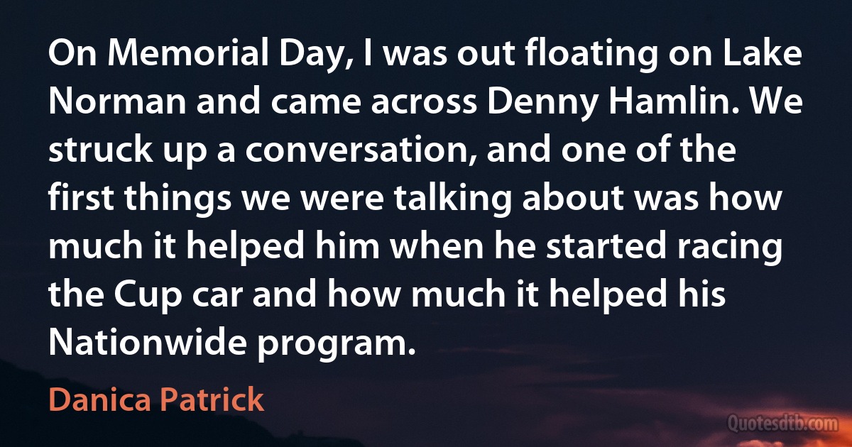 On Memorial Day, I was out floating on Lake Norman and came across Denny Hamlin. We struck up a conversation, and one of the first things we were talking about was how much it helped him when he started racing the Cup car and how much it helped his Nationwide program. (Danica Patrick)