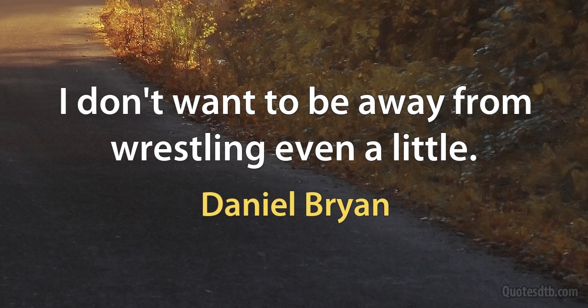 I don't want to be away from wrestling even a little. (Daniel Bryan)