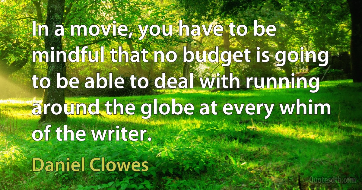 In a movie, you have to be mindful that no budget is going to be able to deal with running around the globe at every whim of the writer. (Daniel Clowes)