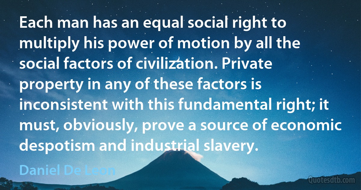 Each man has an equal social right to multiply his power of motion by all the social factors of civilization. Private property in any of these factors is inconsistent with this fundamental right; it must, obviously, prove a source of economic despotism and industrial slavery. (Daniel De Leon)