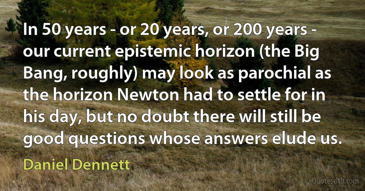 In 50 years - or 20 years, or 200 years - our current epistemic horizon (the Big Bang, roughly) may look as parochial as the horizon Newton had to settle for in his day, but no doubt there will still be good questions whose answers elude us. (Daniel Dennett)