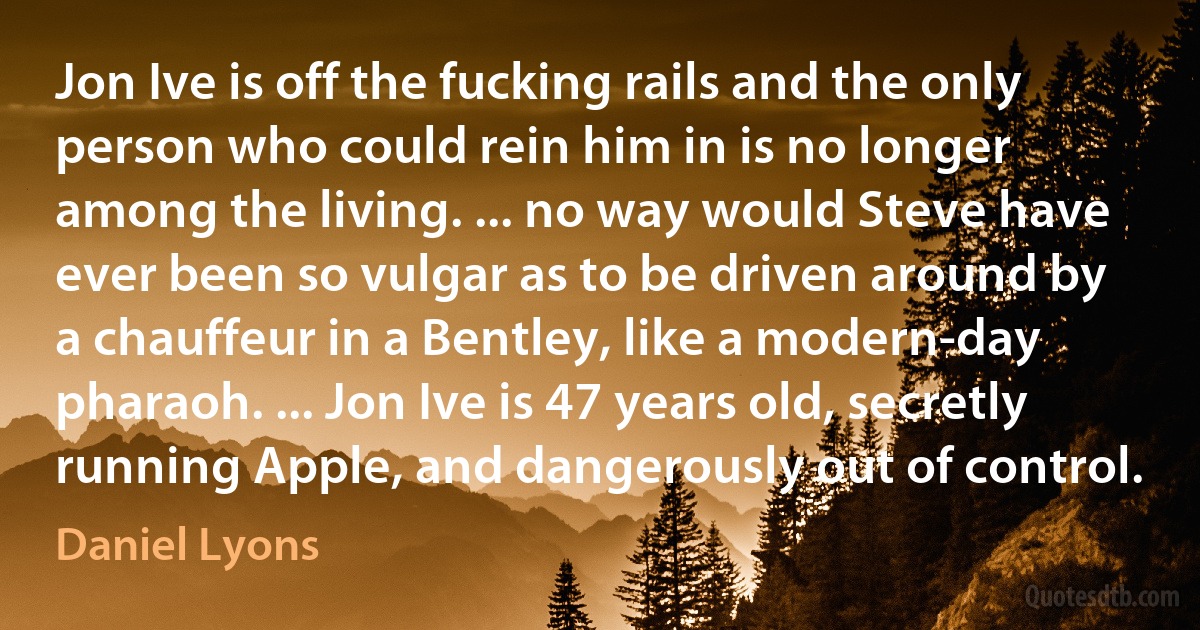 Jon Ive is off the fucking rails and the only person who could rein him in is no longer among the living. ... no way would Steve have ever been so vulgar as to be driven around by a chauffeur in a Bentley, like a modern-day pharaoh. ... Jon Ive is 47 years old, secretly running Apple, and dangerously out of control. (Daniel Lyons)