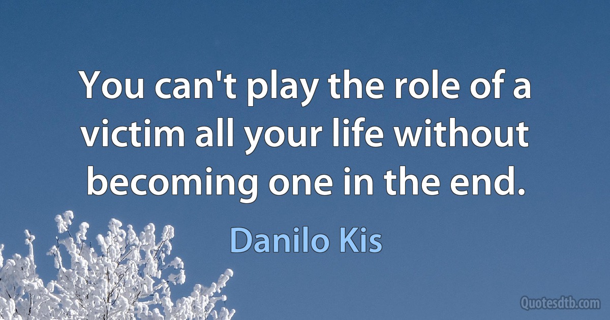 You can't play the role of a victim all your life without becoming one in the end. (Danilo Kis)