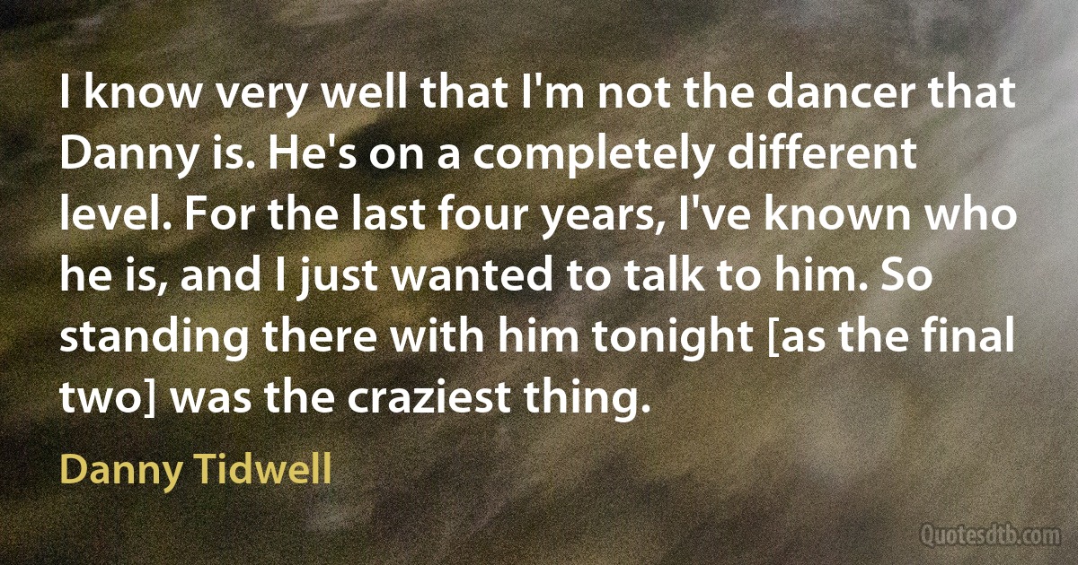 I know very well that I'm not the dancer that Danny is. He's on a completely different level. For the last four years, I've known who he is, and I just wanted to talk to him. So standing there with him tonight [as the final two] was the craziest thing. (Danny Tidwell)