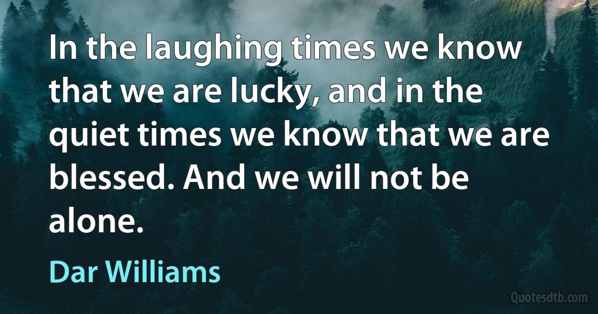 In the laughing times we know that we are lucky, and in the quiet times we know that we are blessed. And we will not be alone. (Dar Williams)