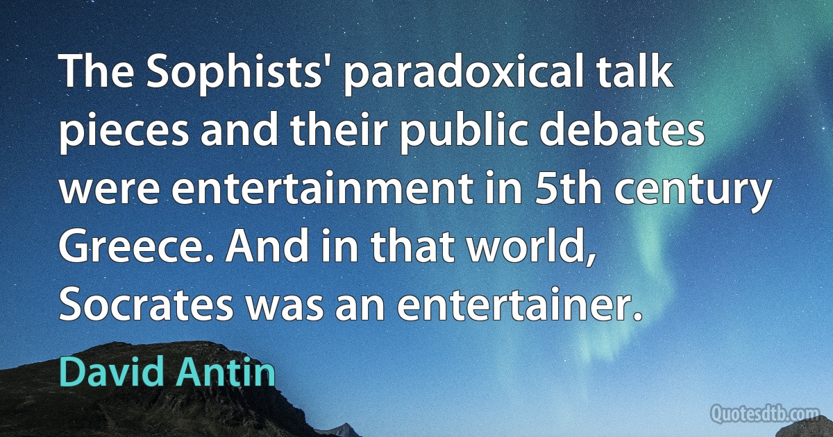 The Sophists' paradoxical talk pieces and their public debates were entertainment in 5th century Greece. And in that world, Socrates was an entertainer. (David Antin)