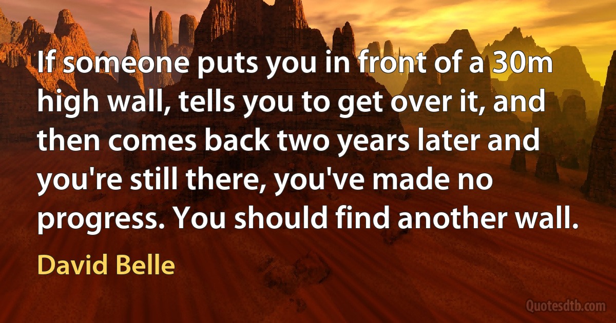 If someone puts you in front of a 30m high wall, tells you to get over it, and then comes back two years later and you're still there, you've made no progress. You should find another wall. (David Belle)