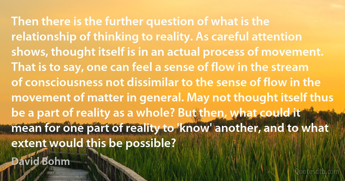 Then there is the further question of what is the relationship of thinking to reality. As careful attention shows, thought itself is in an actual process of movement. That is to say, one can feel a sense of flow in the stream of consciousness not dissimilar to the sense of flow in the movement of matter in general. May not thought itself thus be a part of reality as a whole? But then, what could it mean for one part of reality to 'know' another, and to what extent would this be possible? (David Bohm)