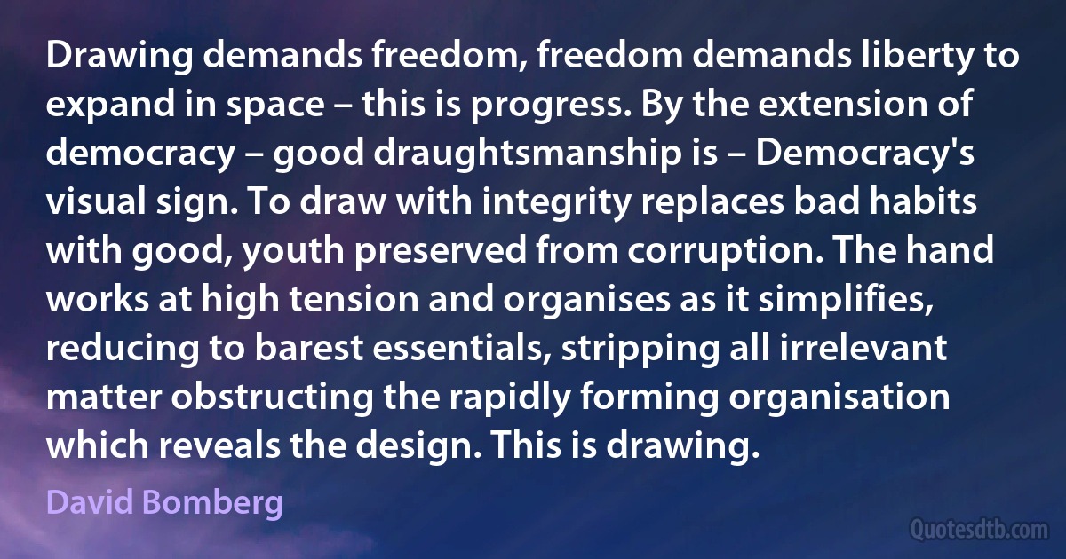 Drawing demands freedom, freedom demands liberty to expand in space – this is progress. By the extension of democracy – good draughtsmanship is – Democracy's visual sign. To draw with integrity replaces bad habits with good, youth preserved from corruption. The hand works at high tension and organises as it simplifies, reducing to barest essentials, stripping all irrelevant matter obstructing the rapidly forming organisation which reveals the design. This is drawing. (David Bomberg)