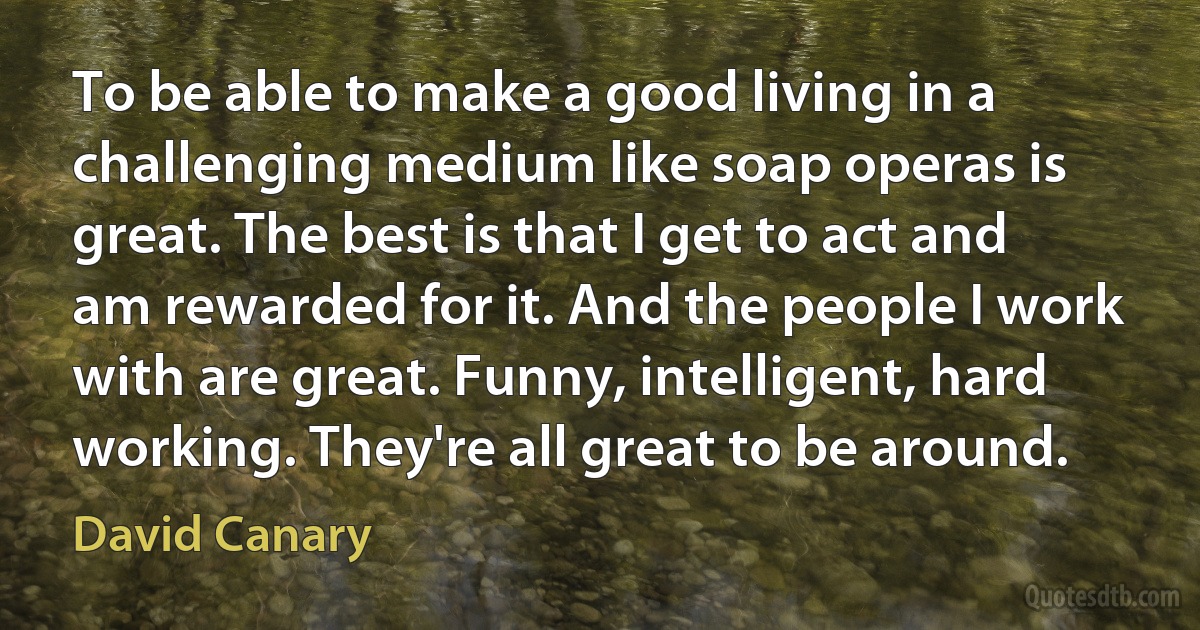 To be able to make a good living in a challenging medium like soap operas is great. The best is that I get to act and am rewarded for it. And the people I work with are great. Funny, intelligent, hard working. They're all great to be around. (David Canary)